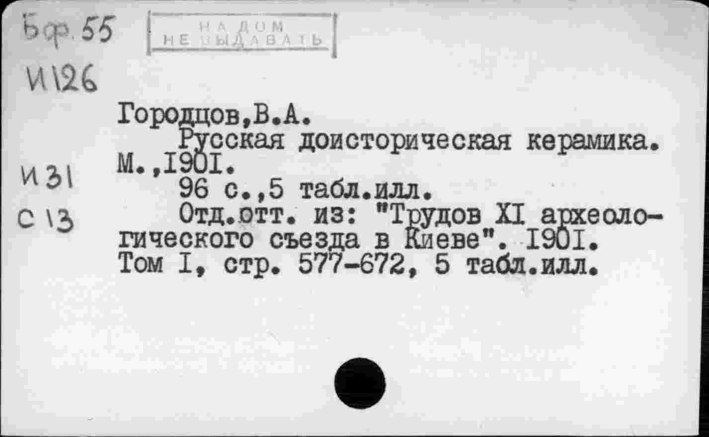 ﻿WvK
Городцов,В.А.
Русская доисторическая керамика.
Ип. М.,1901.
96 с.,5 табл.илл.
С \х Отд.отт. из: "Трудов XI археологического съезда в Киеве". I9ÛI. Том I, стр. 577-672, 5 табл.илл.